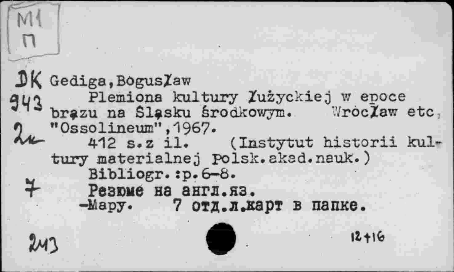 ﻿мП
п
94Î
Gediga,BögusZaw
Plemiona kultury Zuzyckiej w еросе brazu na Sl^sku èrodkowyin. WrôcZaw etc, "Ossolineum",1967.
412 s.z il. (Instytut historii kultury materialnej polsk.akad.nauk.)
Bibliogr.jp.6-8.
Резюме на англ.яз.
-Мару. 7 отд.л.карт в папке.

Il fife